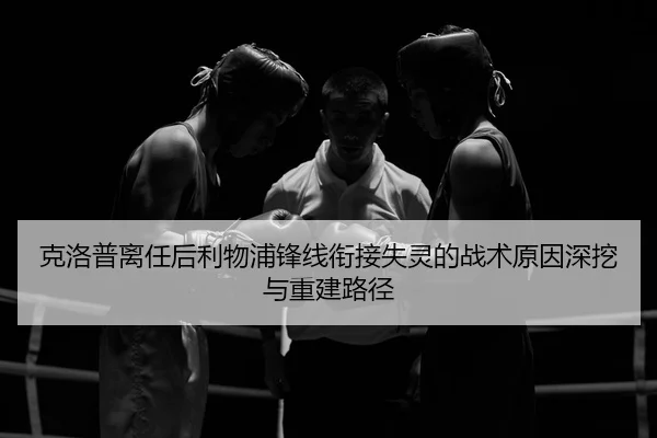 克洛普离任后利物浦锋线衔接失灵的战术原因深挖与重建路径